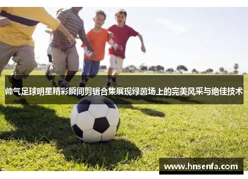 帅气足球明星精彩瞬间剪辑合集展现绿茵场上的完美风采与绝佳技术