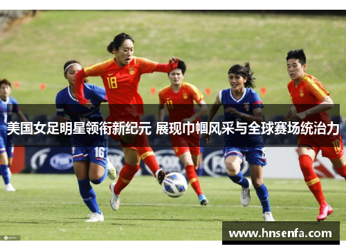 美国女足明星领衔新纪元 展现巾帼风采与全球赛场统治力