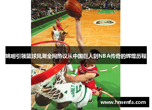 姚明引领篮球风潮全网热议从中国巨人到NBA传奇的辉煌历程
