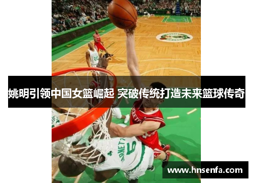 姚明引领中国女篮崛起 突破传统打造未来篮球传奇