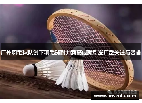 广州羽毛球队创下羽毛球耐力新高成就引发广泛关注与赞誉
